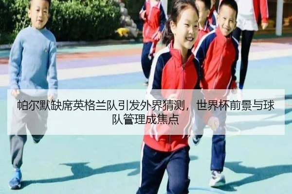帕尔默缺席英格兰队引发外界猜测，世界杯前景与球队管理成焦点